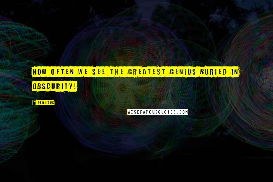 Plautus Quotes: How often we see the greatest genius buried in obscurity!
