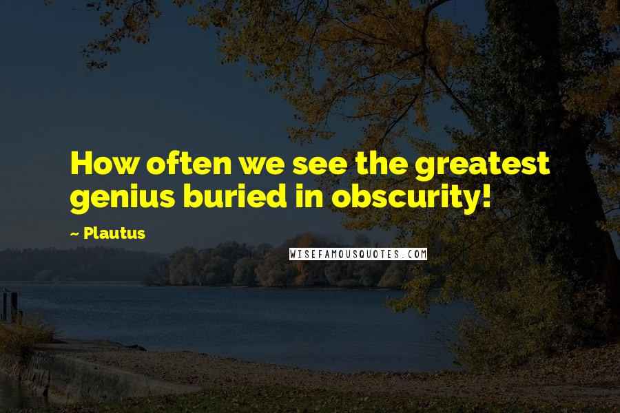 Plautus Quotes: How often we see the greatest genius buried in obscurity!