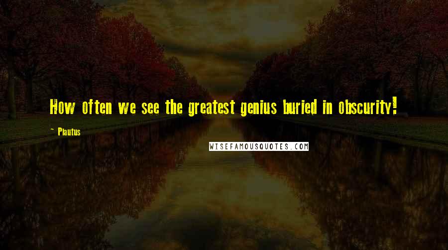 Plautus Quotes: How often we see the greatest genius buried in obscurity!