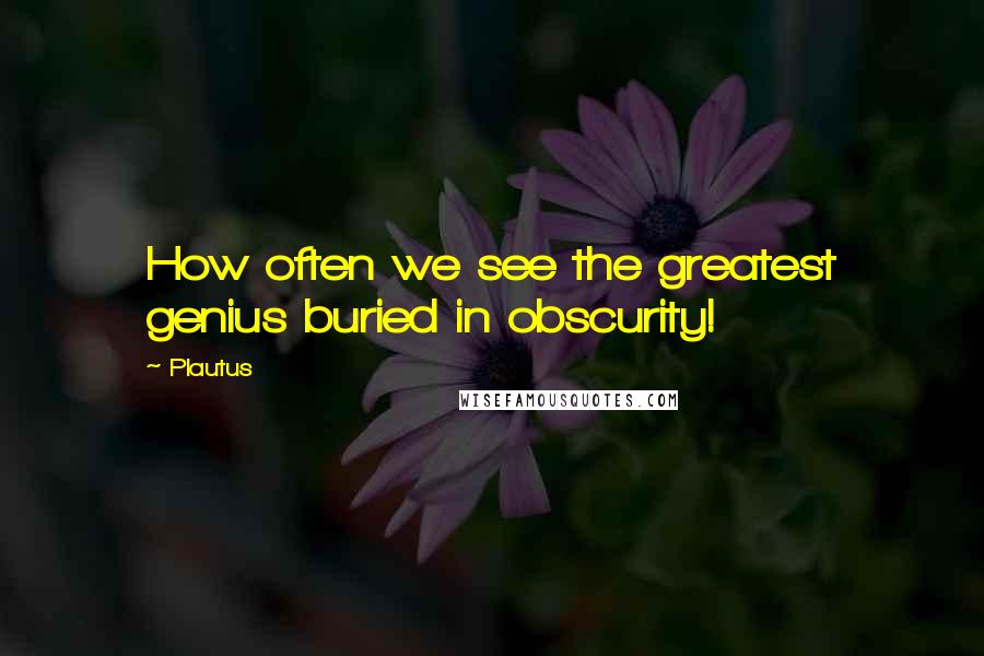Plautus Quotes: How often we see the greatest genius buried in obscurity!