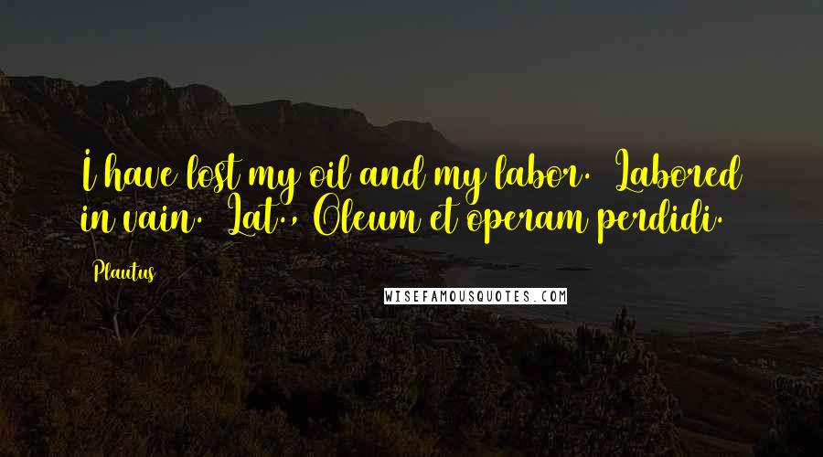 Plautus Quotes: I have lost my oil and my labor. (Labored in vain.)[Lat., Oleum et operam perdidi.]