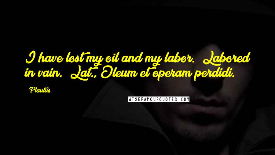 Plautus Quotes: I have lost my oil and my labor. (Labored in vain.)[Lat., Oleum et operam perdidi.]