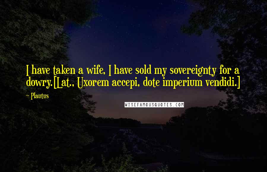 Plautus Quotes: I have taken a wife, I have sold my sovereignty for a dowry.[Lat., Uxorem accepi, dote imperium vendidi.]