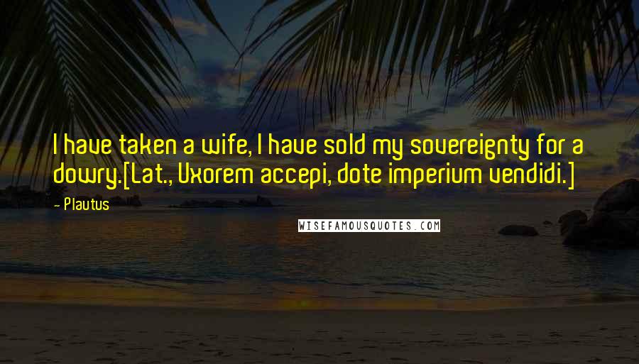 Plautus Quotes: I have taken a wife, I have sold my sovereignty for a dowry.[Lat., Uxorem accepi, dote imperium vendidi.]