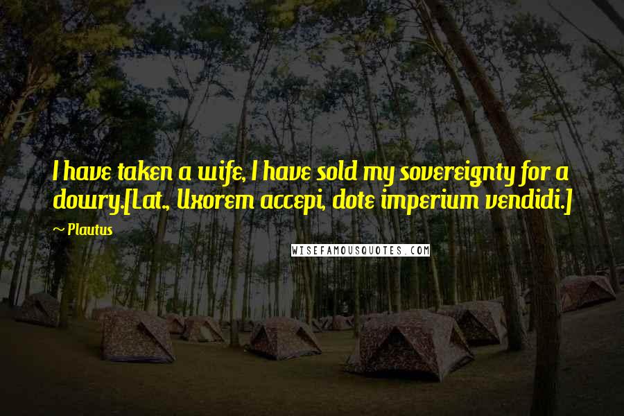 Plautus Quotes: I have taken a wife, I have sold my sovereignty for a dowry.[Lat., Uxorem accepi, dote imperium vendidi.]