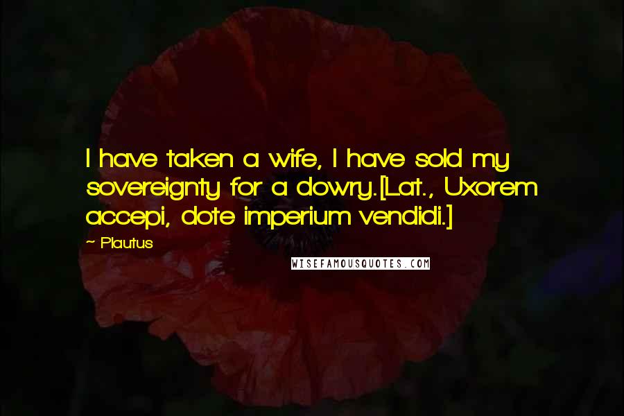 Plautus Quotes: I have taken a wife, I have sold my sovereignty for a dowry.[Lat., Uxorem accepi, dote imperium vendidi.]