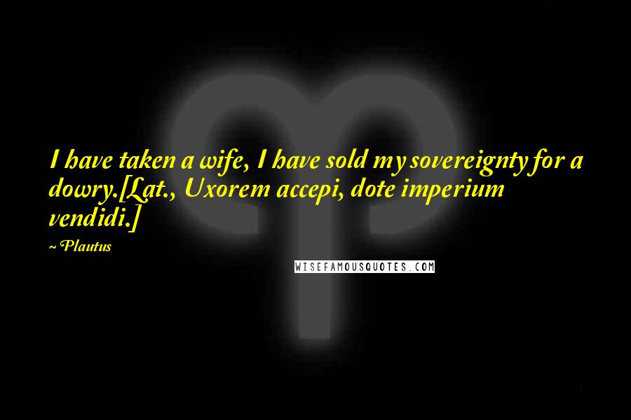 Plautus Quotes: I have taken a wife, I have sold my sovereignty for a dowry.[Lat., Uxorem accepi, dote imperium vendidi.]