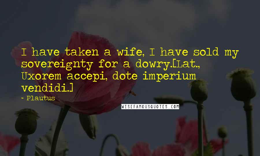Plautus Quotes: I have taken a wife, I have sold my sovereignty for a dowry.[Lat., Uxorem accepi, dote imperium vendidi.]