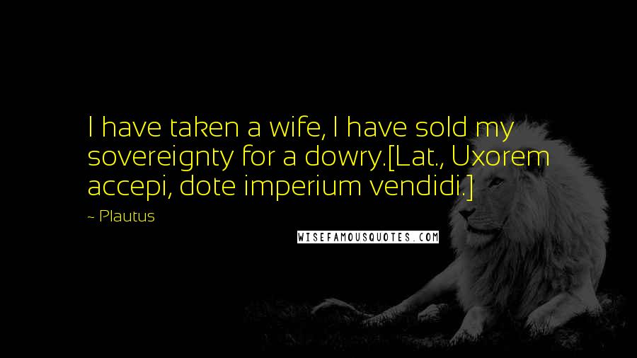 Plautus Quotes: I have taken a wife, I have sold my sovereignty for a dowry.[Lat., Uxorem accepi, dote imperium vendidi.]