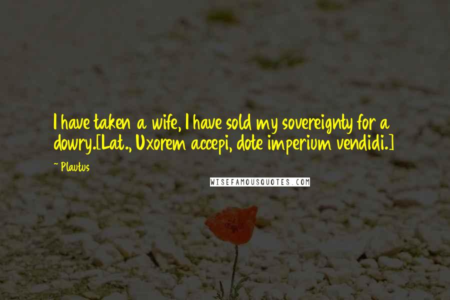 Plautus Quotes: I have taken a wife, I have sold my sovereignty for a dowry.[Lat., Uxorem accepi, dote imperium vendidi.]