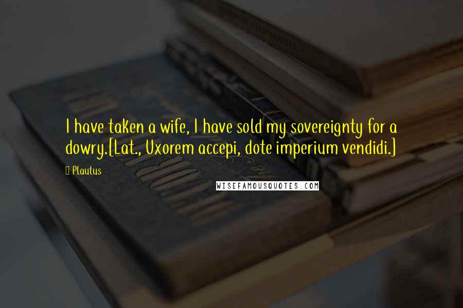 Plautus Quotes: I have taken a wife, I have sold my sovereignty for a dowry.[Lat., Uxorem accepi, dote imperium vendidi.]