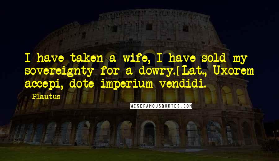 Plautus Quotes: I have taken a wife, I have sold my sovereignty for a dowry.[Lat., Uxorem accepi, dote imperium vendidi.]