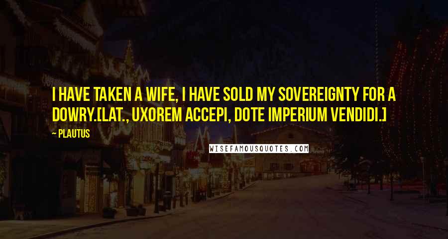 Plautus Quotes: I have taken a wife, I have sold my sovereignty for a dowry.[Lat., Uxorem accepi, dote imperium vendidi.]