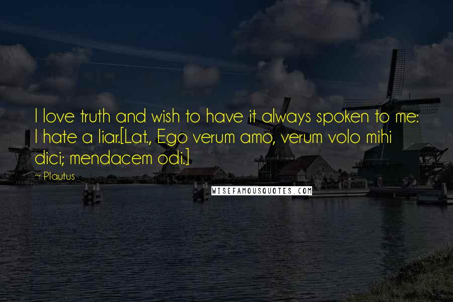 Plautus Quotes: I love truth and wish to have it always spoken to me: I hate a liar.[Lat., Ego verum amo, verum volo mihi dici; mendacem odi.]