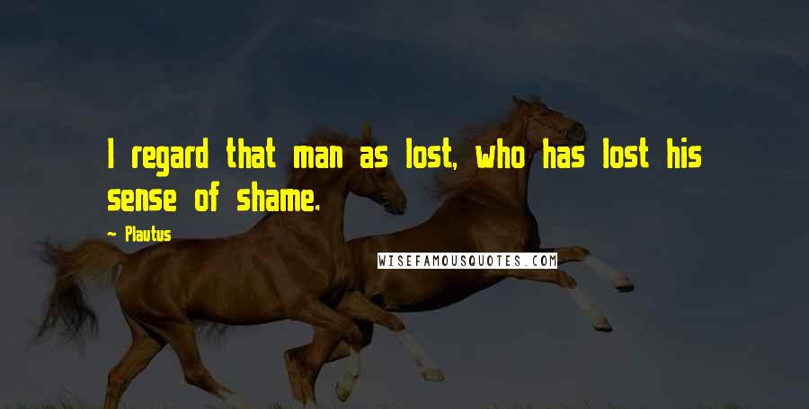 Plautus Quotes: I regard that man as lost, who has lost his sense of shame.