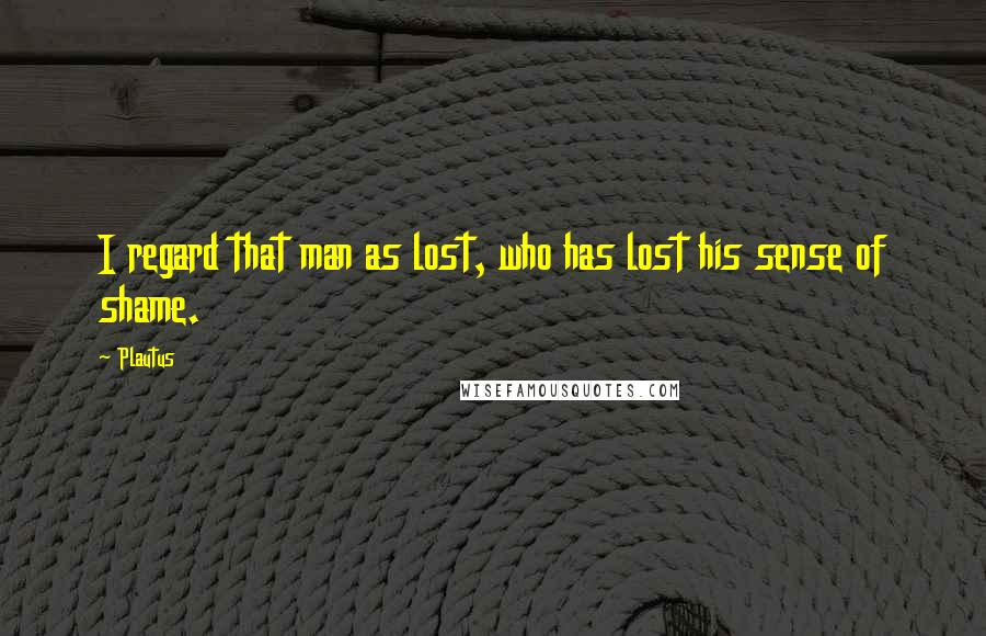 Plautus Quotes: I regard that man as lost, who has lost his sense of shame.