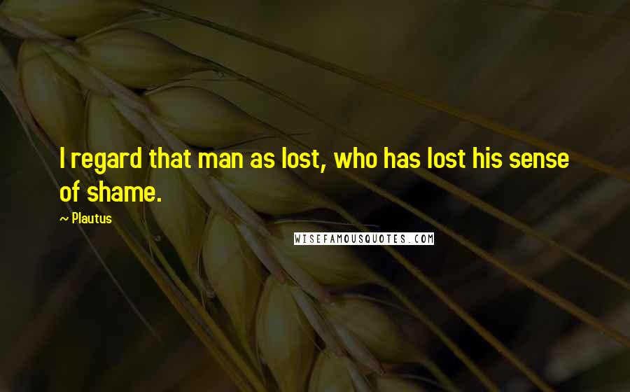 Plautus Quotes: I regard that man as lost, who has lost his sense of shame.