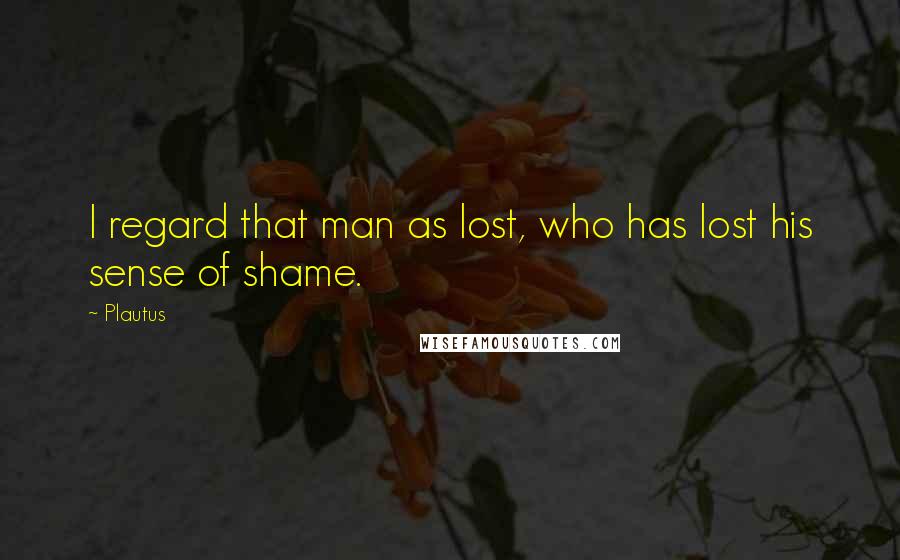 Plautus Quotes: I regard that man as lost, who has lost his sense of shame.