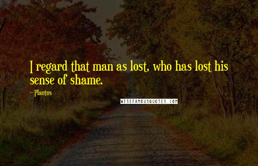 Plautus Quotes: I regard that man as lost, who has lost his sense of shame.