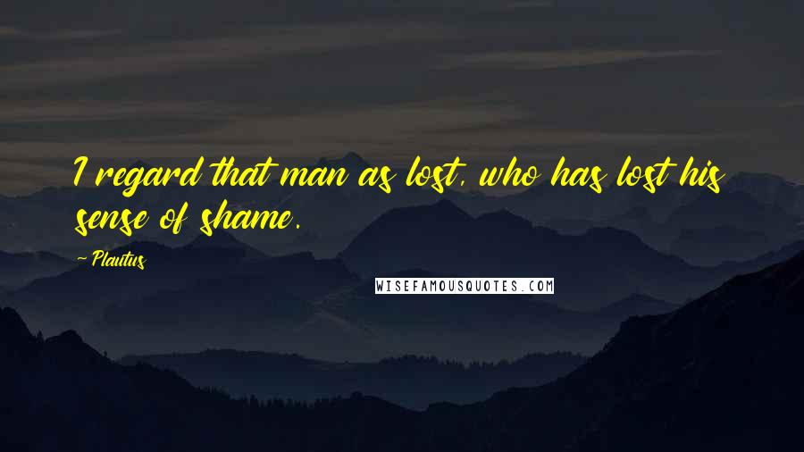 Plautus Quotes: I regard that man as lost, who has lost his sense of shame.