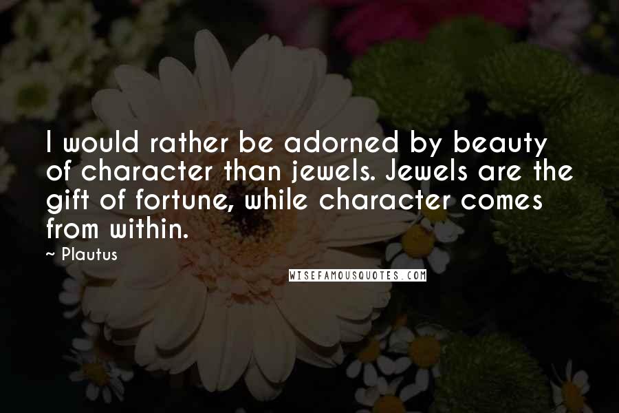 Plautus Quotes: I would rather be adorned by beauty of character than jewels. Jewels are the gift of fortune, while character comes from within.