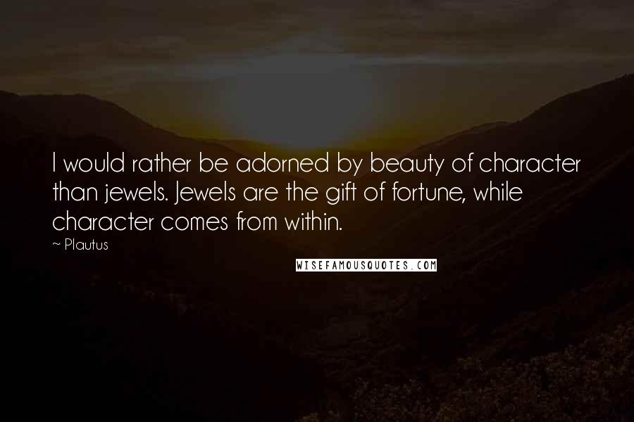 Plautus Quotes: I would rather be adorned by beauty of character than jewels. Jewels are the gift of fortune, while character comes from within.