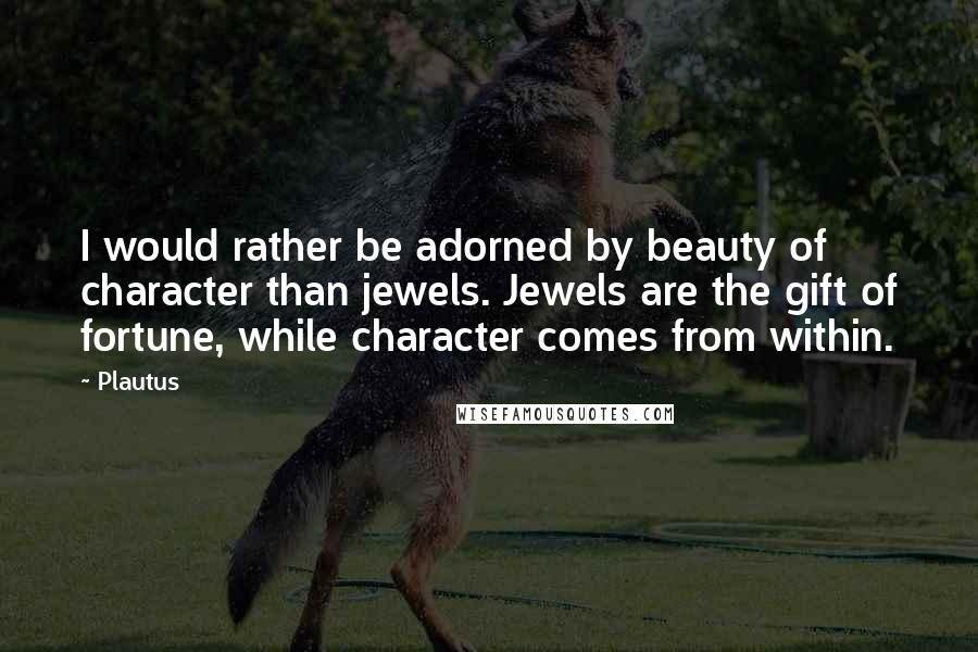 Plautus Quotes: I would rather be adorned by beauty of character than jewels. Jewels are the gift of fortune, while character comes from within.