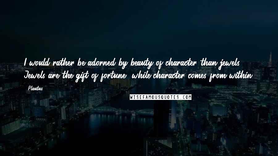 Plautus Quotes: I would rather be adorned by beauty of character than jewels. Jewels are the gift of fortune, while character comes from within.