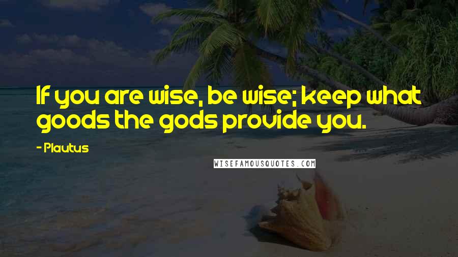 Plautus Quotes: If you are wise, be wise; keep what goods the gods provide you.