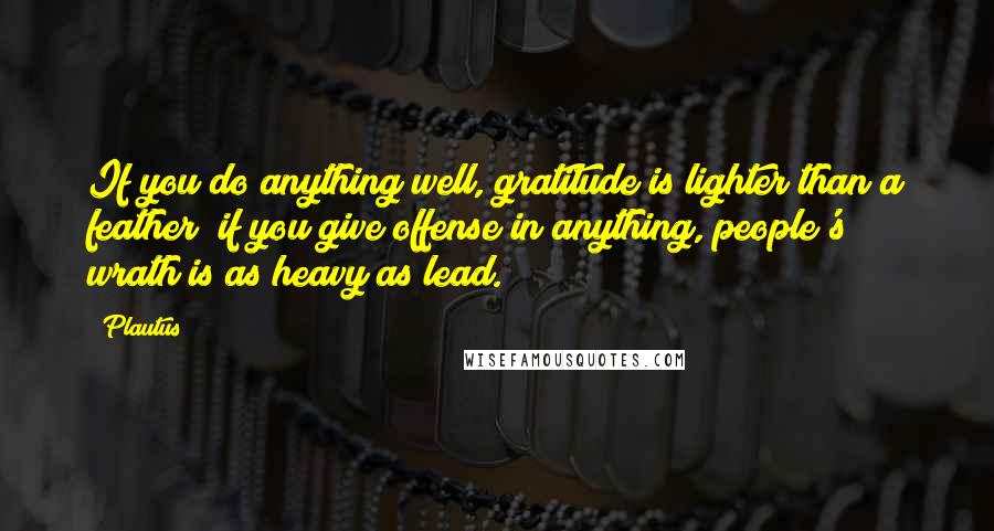 Plautus Quotes: If you do anything well, gratitude is lighter than a feather; if you give offense in anything, people's wrath is as heavy as lead.