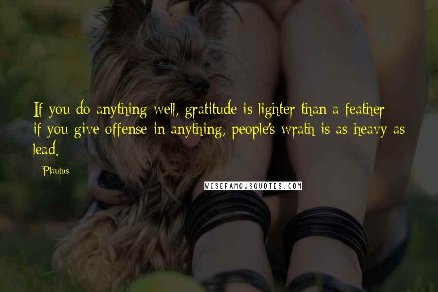Plautus Quotes: If you do anything well, gratitude is lighter than a feather; if you give offense in anything, people's wrath is as heavy as lead.