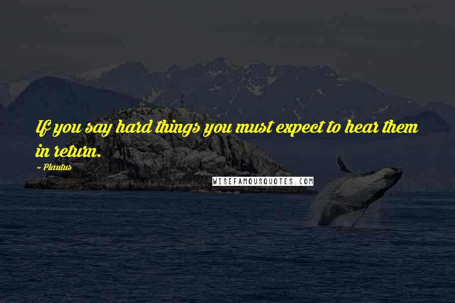 Plautus Quotes: If you say hard things you must expect to hear them in return.