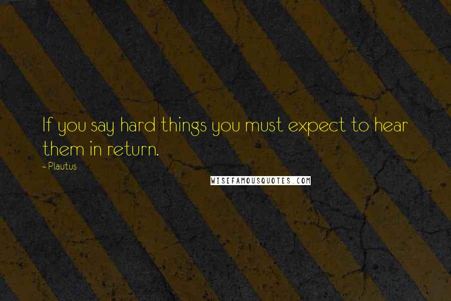 Plautus Quotes: If you say hard things you must expect to hear them in return.