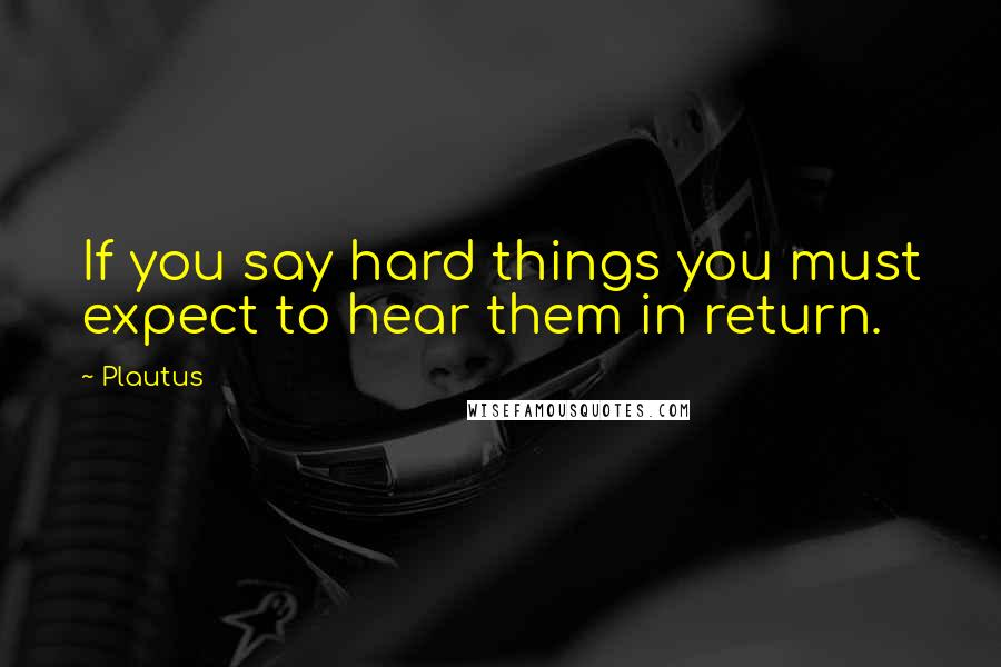 Plautus Quotes: If you say hard things you must expect to hear them in return.