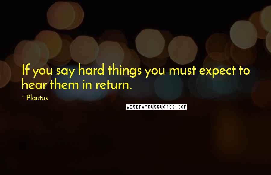 Plautus Quotes: If you say hard things you must expect to hear them in return.