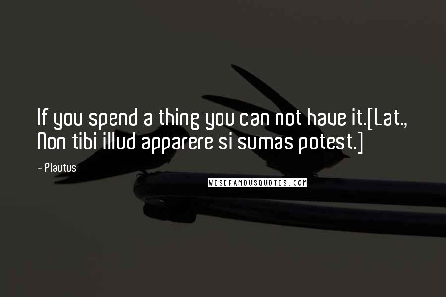 Plautus Quotes: If you spend a thing you can not have it.[Lat., Non tibi illud apparere si sumas potest.]