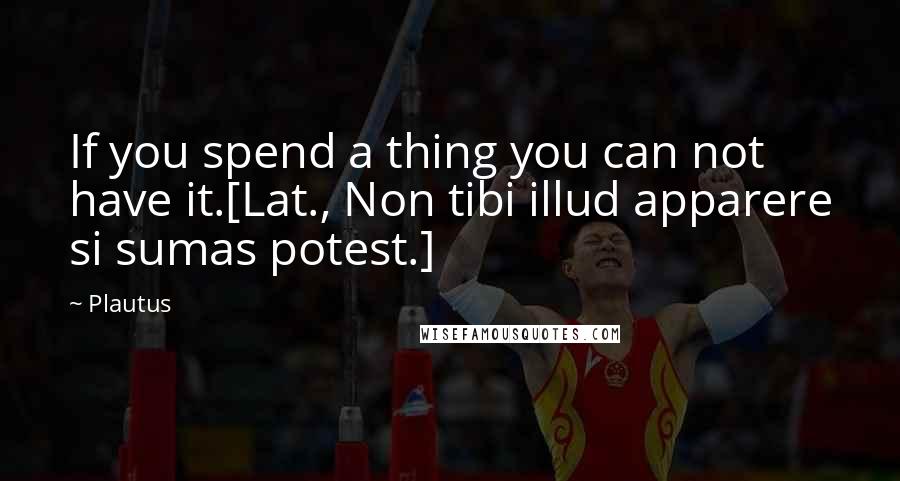 Plautus Quotes: If you spend a thing you can not have it.[Lat., Non tibi illud apparere si sumas potest.]