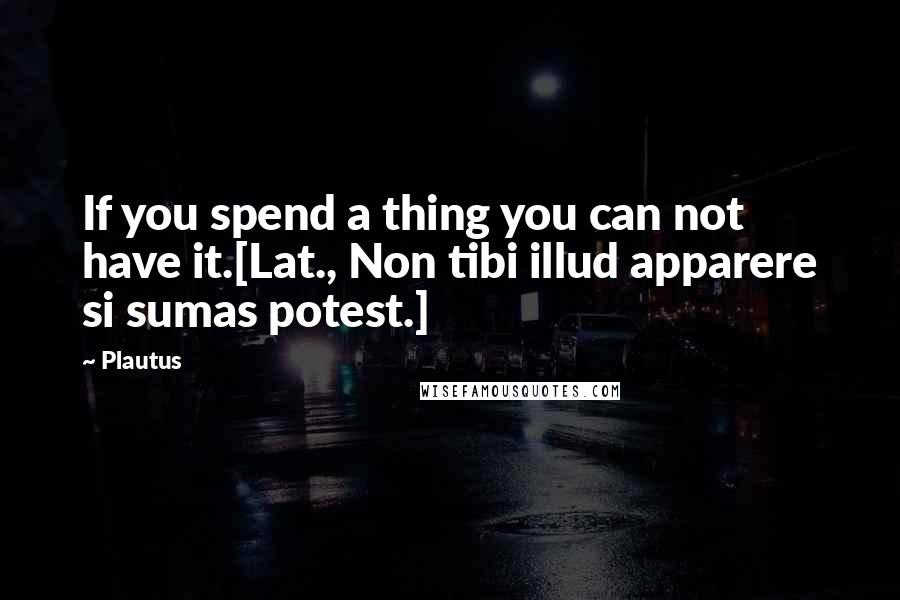 Plautus Quotes: If you spend a thing you can not have it.[Lat., Non tibi illud apparere si sumas potest.]