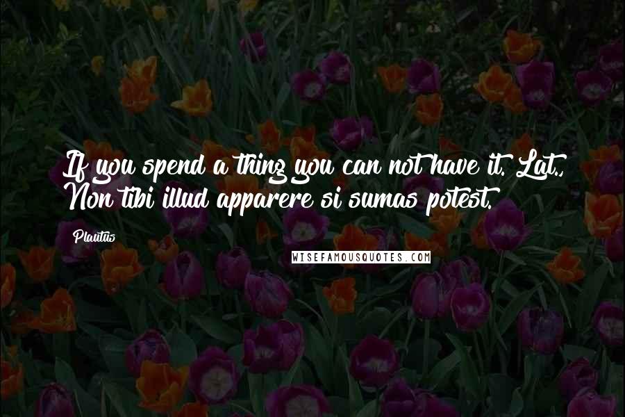 Plautus Quotes: If you spend a thing you can not have it.[Lat., Non tibi illud apparere si sumas potest.]