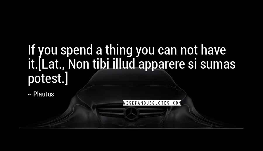 Plautus Quotes: If you spend a thing you can not have it.[Lat., Non tibi illud apparere si sumas potest.]