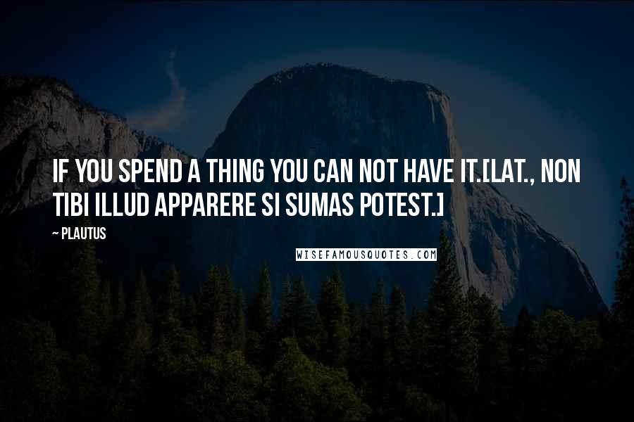 Plautus Quotes: If you spend a thing you can not have it.[Lat., Non tibi illud apparere si sumas potest.]