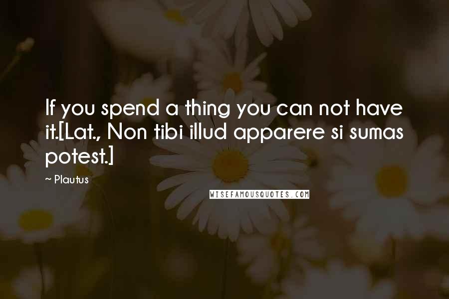 Plautus Quotes: If you spend a thing you can not have it.[Lat., Non tibi illud apparere si sumas potest.]