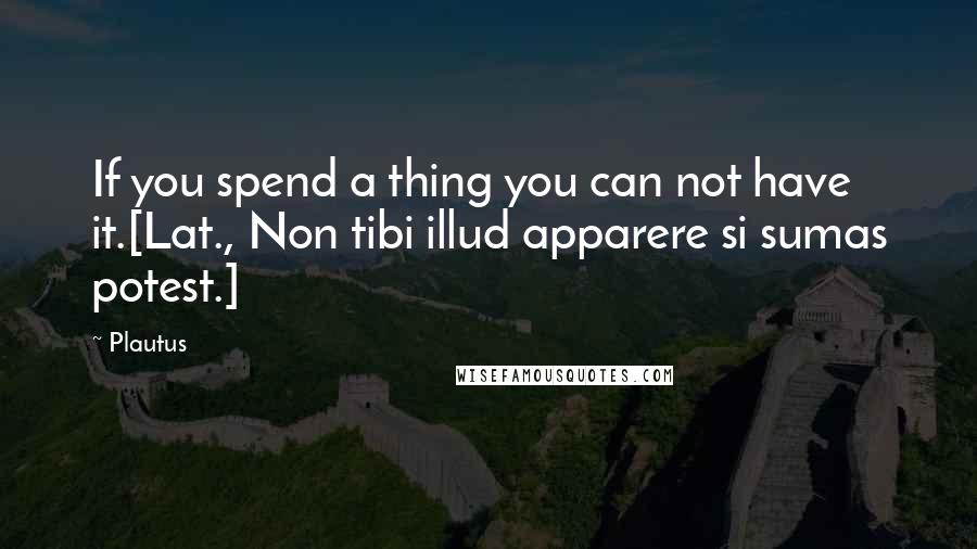 Plautus Quotes: If you spend a thing you can not have it.[Lat., Non tibi illud apparere si sumas potest.]