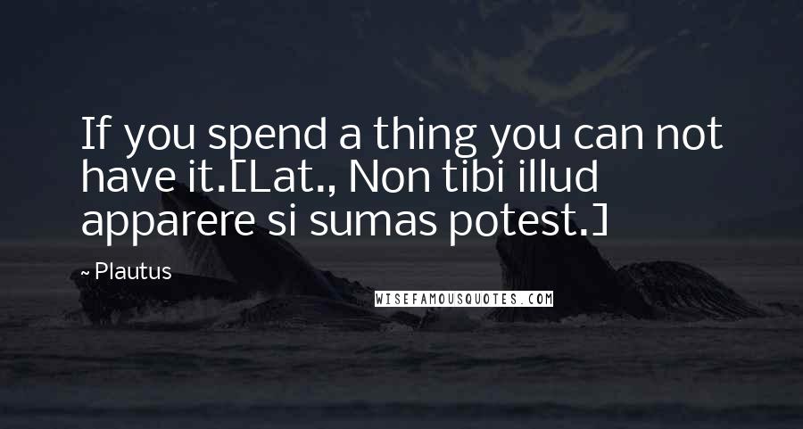 Plautus Quotes: If you spend a thing you can not have it.[Lat., Non tibi illud apparere si sumas potest.]