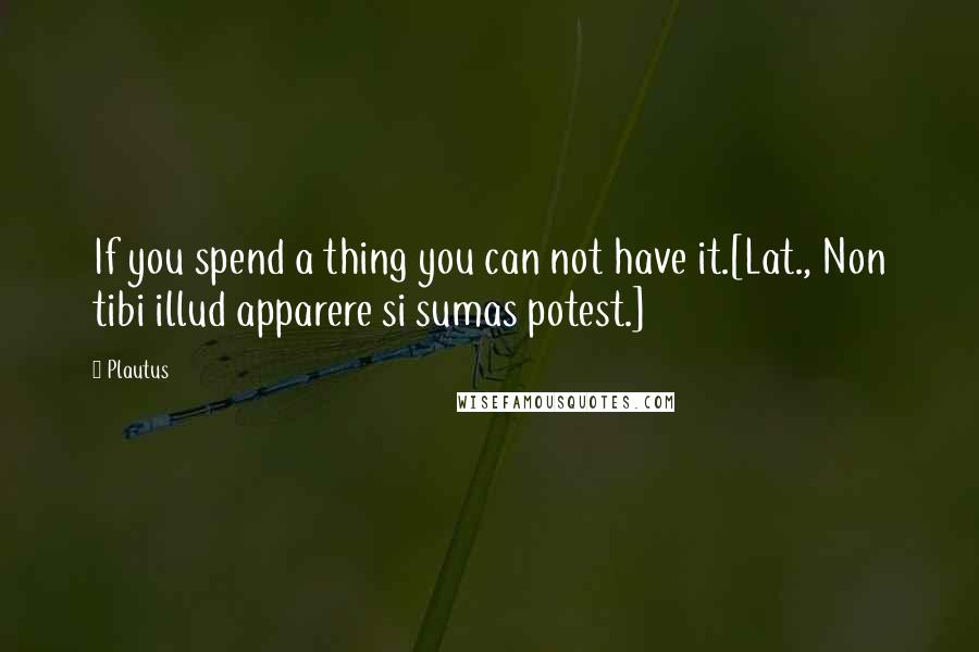 Plautus Quotes: If you spend a thing you can not have it.[Lat., Non tibi illud apparere si sumas potest.]