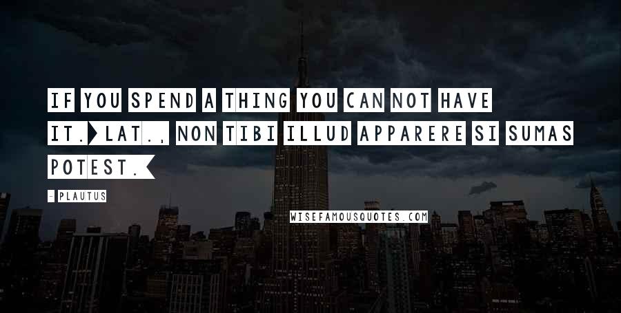 Plautus Quotes: If you spend a thing you can not have it.[Lat., Non tibi illud apparere si sumas potest.]