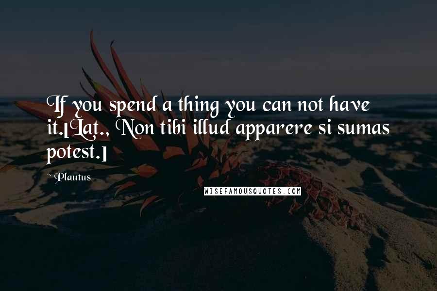 Plautus Quotes: If you spend a thing you can not have it.[Lat., Non tibi illud apparere si sumas potest.]