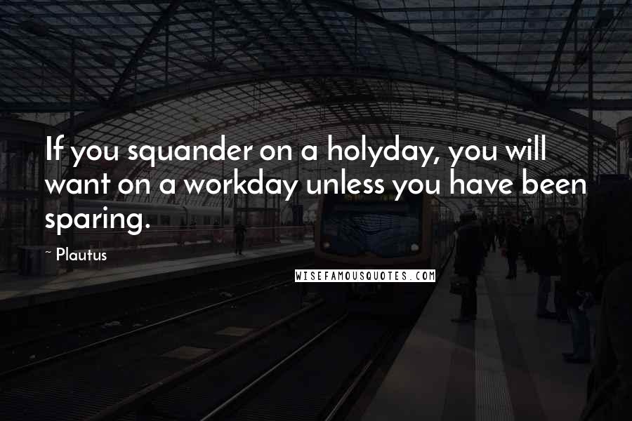 Plautus Quotes: If you squander on a holyday, you will want on a workday unless you have been sparing.