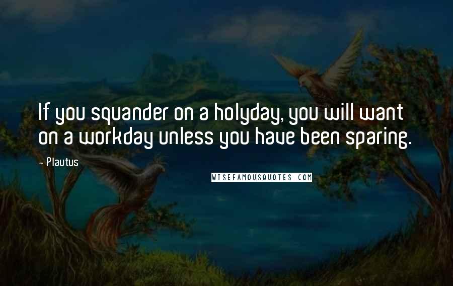 Plautus Quotes: If you squander on a holyday, you will want on a workday unless you have been sparing.