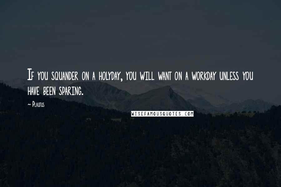 Plautus Quotes: If you squander on a holyday, you will want on a workday unless you have been sparing.